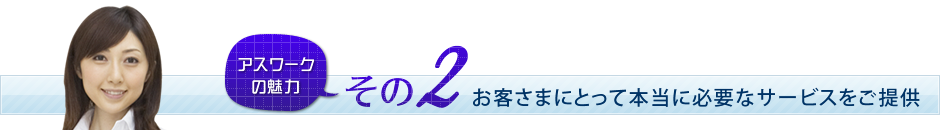 アスワークの魅力その2　お客さまにとって本当に必要なサービスをご提供